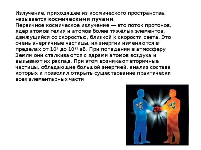 Излучение, приходящее из космического пространства, называется  космическими лучами . Первичное космическое излучение ― это поток протонов, ядер атомов гелия и атомов более тяжёлых элементов, движущийся со скоростью, близкой к скорости света. Это очень энергичные частицы, их энергии изменяются в пределах от 10 9  до 10 12  эВ. При попадании в атмосферу Земли они сталкиваются с ядрами атомов воздуха и вызывают их распад. При этом возникают вторичные частицы, обладающие большой энергией, анализ состава которых и позволил открыть существование практически всех элементарных части 