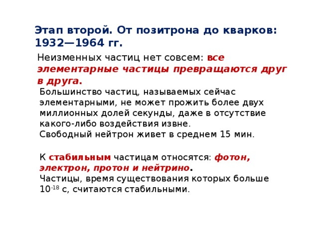 Этап второй. От позитрона до кварков: 1932—1964 гг. Неизменных частиц нет совсем: в се элементарные частицы превращаются друг в друга.   Большинство частиц, называемых сейчас элементарными, не может прожить более двух миллионных долей секунды, даже в отсутствие какого-либо воздействия извне. Свободный нейтрон живет в среднем 15 мин. К стабильным частицам относятся: фотон, электрон, протон и нейтрино . Частицы, время существования которых больше 10 -18  с, считаются стабильными. 