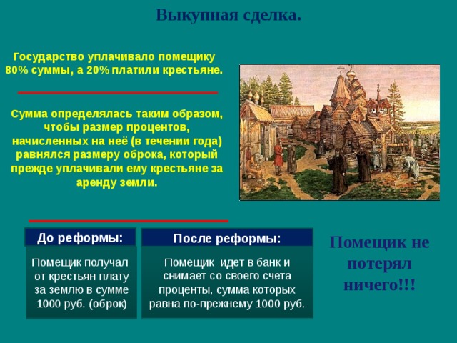 Выкупная сделка. Государство уплачивало помещику 80% суммы, а 20% платили крестьяне. Сумма определялась таким образом, чтобы размер процентов, начисленных на неё (в течении года) равнялся размеру оброка, который прежде уплачивали ему крестьяне за аренду земли. Помещик не потерял ничего!!! До реформы: После реформы: Помещик идет в банк и снимает со своего счета проценты, сумма которых равна по-прежнему 1000 руб. Помещик получал от крестьян плату за землю в сумме 1000 руб. (оброк)  