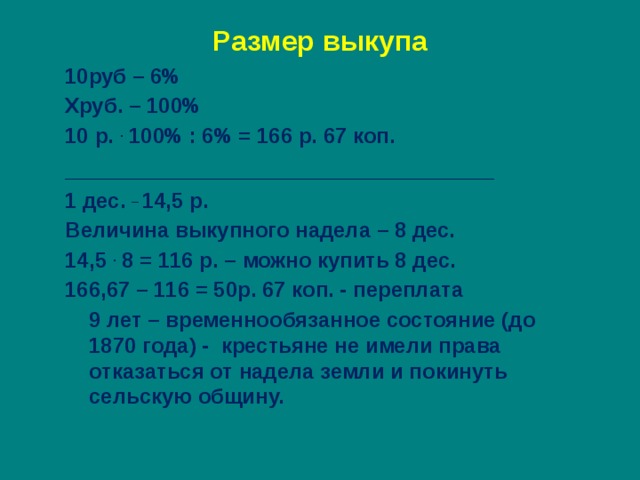 Размер выкупа 10руб – 6% Хруб. – 100% 10 р. . 100% : 6% = 166 р. 67 коп. _______________________________ 1 дес. _ 14,5 р. Величина выкупного надела – 8 дес. 14,5 . 8 = 116 р. – можно купить 8 дес. 166,67 – 116 = 50р. 67 коп. - переплата  9 лет – временнообязанное состояние (до 1870 года) - крестьяне не имели права отказаться от надела земли и покинуть сельскую общину. 
