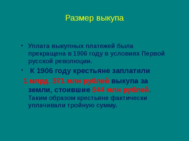 Размер выкупа  Уплата выкупных платежей была прекращена в 1906 году в условиях Первой русской революции.  К 1906 году крестьяне заплатили  1 млрд. 571 млн рублей выкупа за земли, стоившие 544 млн рублей . Таким образом крестьяне фактически уплачивали тройную сумму. 