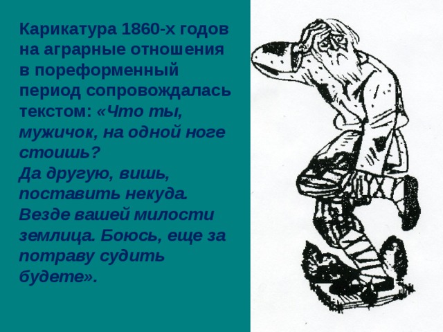 Карикатура 1860-х годов на аграрные отношения в пореформенный период сопровождалась текстом: «Что ты, мужичок, на одной ноге стоишь? Да другую, вишь, поставить некуда. Везде вашей милости землица. Боюсь, еще за потраву судить будете».  
