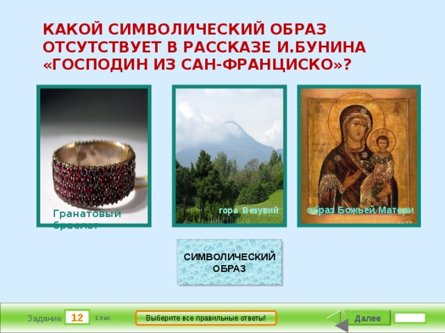            КАКОЙ СИМВОЛИЧЕСКИЙ ОБРАЗ ОТСУТСТВУЕТ В РАССКАЗЕ И.БУНИНА «ГОСПОДИН ИЗ САН-ФРАНЦИСКО»?                     образ Божьей Матери           гора Везувий Гранатовый браслет СИМВОЛИЧЕСКИЙ ОБРАЗ 12 Далее Выберите все правильные ответы! Задание 1 бал. 