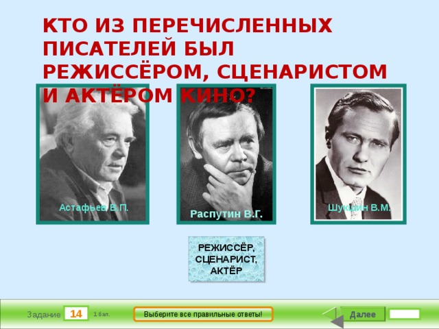 КТО ИЗ ПЕРЕЧИСЛЕННЫХ ПИСАТЕЛЕЙ БЫЛ РЕЖИССЁРОМ, СЦЕНАРИСТОМ И АКТЁРОМ КИНО?                        Шукшин В.М.           Распутин В.Г.           Астафьев В.П. РЕЖИССЁР, СЦЕНАРИСТ, АКТЁР 14 Далее Выберите все правильные ответы! Задание 1 бал. 