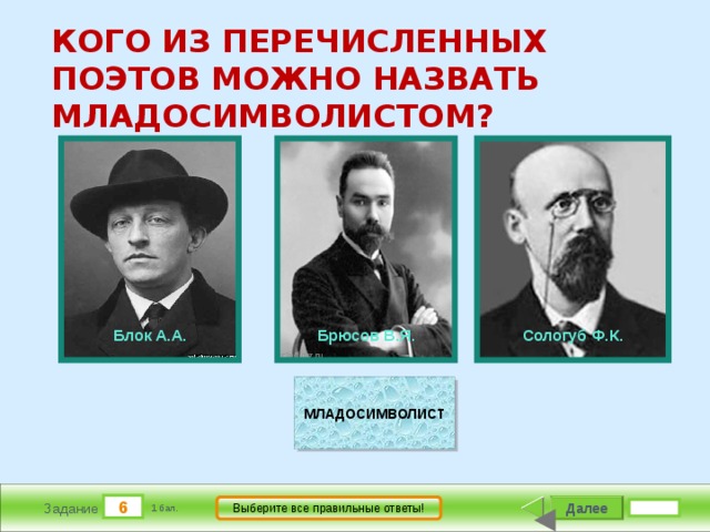КОГО ИЗ ПЕРЕЧИСЛЕННЫХ ПОЭТОВ МОЖНО НАЗВАТЬ МЛАДОСИМВОЛИСТОМ?             Брюсов В.Я.          Сологуб Ф.К.          Блок А.А. МЛАДОСИМВОЛИСТ 6 Далее Выберите все правильные ответы! Задание 1 бал. 