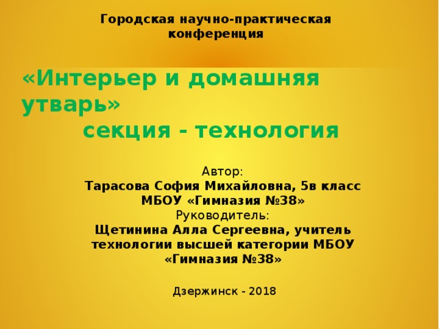 Городская научно-практическая конференция «Интерьер и домашняя утварь»  секция - технология Автор: Тарасова София Михайловна, 5в класс МБОУ «Гимназия №38» Руководитель: Щетинина Алла Сергеевна, учитель технологии высшей категории МБОУ «Гимназия №38» Дзержинск - 2018 