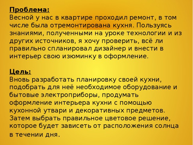 Проблема: Весной у нас в квартире проходил ремонт, в том числе была отремонтирована кухня. Пользуясь знаниями, полученными на уроке технологии и из других источников, я хочу проверить, всё ли правильно спланировал дизайнер и внести в интерьер свою изюминку в оформление.   Цель: Вновь разработать планировку своей кухни, подобрать для неё необходимое оборудование и бытовые электроприборы, продумать оформление интерьера кухни с помощью кухонной утвари и декоративных предметов. Затем выбрать правильное цветовое решение, которое будет зависеть от расположения солнца в течении дня . 
