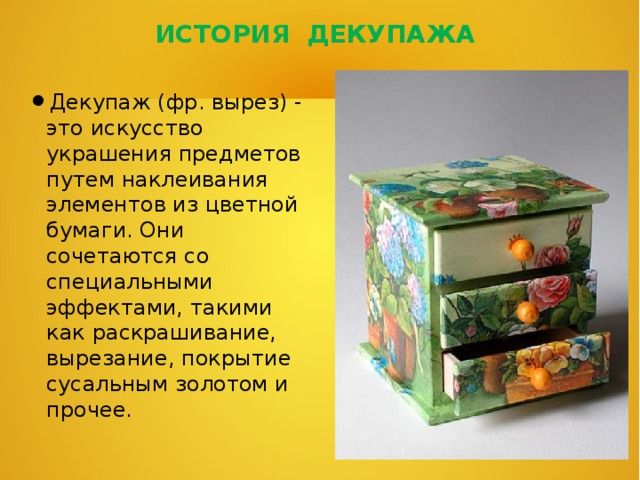 ИСТОРИЯ ДЕКУПАЖА Декупаж (фр. вырез) - это искусство украшения предметов путем наклеивания элементов из цветной бумаги. Они сочетаются со специальными эффектами, такими как раскрашивание, вырезание, покрытие сусальным золотом и прочее. 