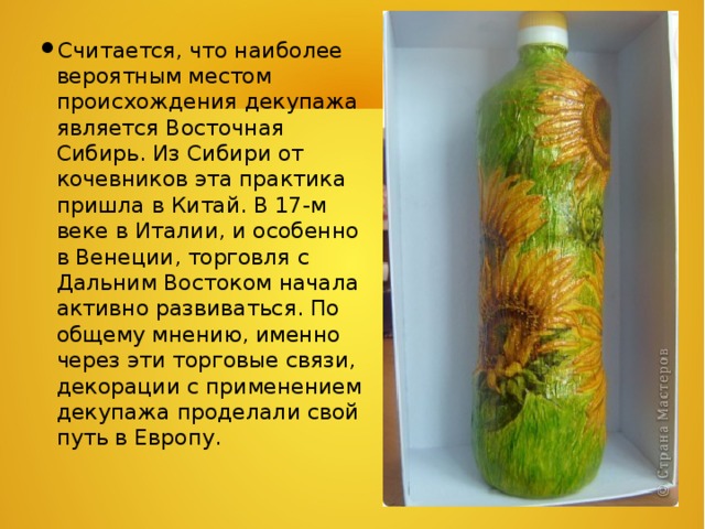 Считается, что наиболее вероятным местом происхождения декупажа является Восточная Сибирь. Из Сибири от кочевников эта практика пришла в Китай. В 17-м веке в Италии, и особенно в Венеции, торговля с Дальним Востоком начала активно развиваться. По общему мнению, именно через эти торговые связи, декорации с применением декупажа проделали свой путь в Европу. 