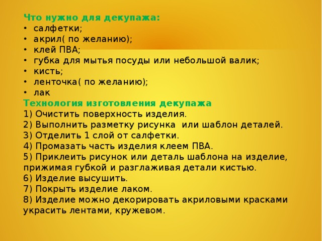 Что нужно для декупажа:  салфетки;  акрил( по желанию);  клей ПВА;  губка для мытья посуды или небольшой валик;  кисть;  ленточка( по желанию);  лак Технология изготовления декупажа  1) Очистить поверхность изделия. 2) Выполнить разметку рисунка или шаблон деталей. 3) Отделить 1 слой от салфетки. 4) Промазать часть изделия клеем ПВА. 5) Приклеить рисунок или деталь шаблона на изделие, прижимая губкой и разглаживая детали кистью. 6) Изделие высушить. 7) Покрыть изделие лаком. 8) Изделие можно декорировать акриловыми красками украсить лентами, кружевом. 