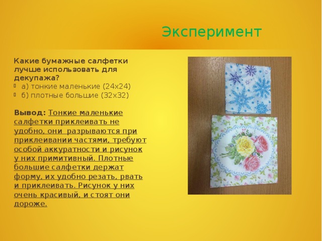  Эксперимент Какие бумажные салфетки лучше использовать для декупажа? а) тонкие маленькие (24х24) б) плотные большие (32х32) Вывод:  Тонкие маленькие салфетки приклеивать не удобно, они разрываются при приклеивании частями, требуют особой аккуратности и рисунок у них примитивный. Плотные большие салфетки держат форму, их удобно резать, рвать и приклеивать. Рисунок у них очень красивый, и стоят они дороже.   