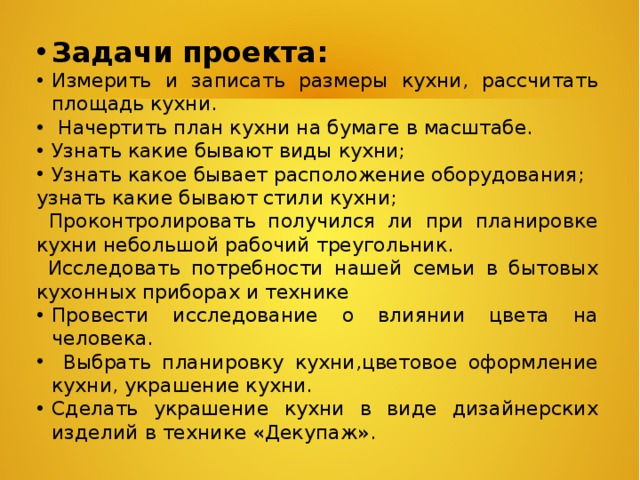 Задачи проекта: Измерить и записать размеры кухни, рассчитать площадь кухни.  Начертить план кухни на бумаге в масштабе. Узнать какие бывают виды кухни; Узнать какое бывает расположение оборудования; узнать какие бывают стили кухни;  Проконтролировать получился ли при планировке кухни небольшой рабочий треугольник.  Исследовать потребности нашей семьи в бытовых кухонных приборах и технике Провести исследование о влиянии цвета на человека.  Выбрать планировку кухни,цветовое оформление кухни, украшение кухни. Сделать украшение кухни в виде дизайнерских изделий в технике «Декупаж». 