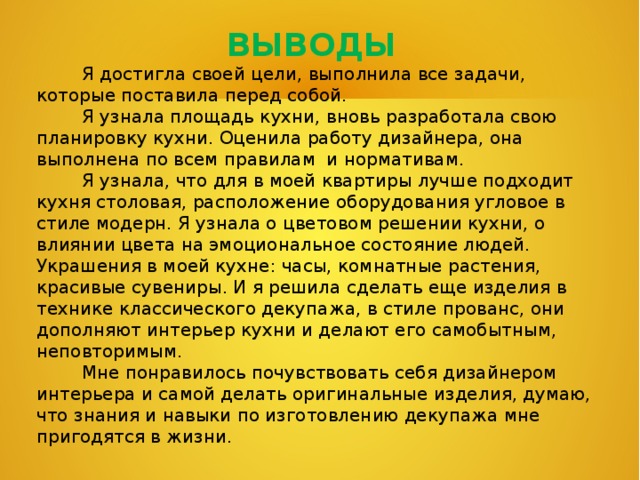 ВЫВОДЫ  Я достигла своей цели, выполнила все задачи, которые поставила перед собой.  Я узнала площадь кухни, вновь разработала свою планировку кухни. Оценила работу дизайнера, она выполнена по всем правилам и нормативам.  Я узнала, что для в моей квартиры лучше подходит кухня столовая, расположение оборудования угловое в стиле модерн. Я узнала о цветовом решении кухни, о влиянии цвета на эмоциональное состояние людей. Украшения в моей кухне: часы, комнатные растения, красивые сувениры. И я решила сделать еще изделия в технике классического декупажа, в стиле прованс, они дополняют интерьер кухни и делают его самобытным, неповторимым.  Мне понравилось почувствовать себя дизайнером интерьера и самой делать оригинальные изделия, думаю, что знания и навыки по изготовлению декупажа мне пригодятся в жизни.   