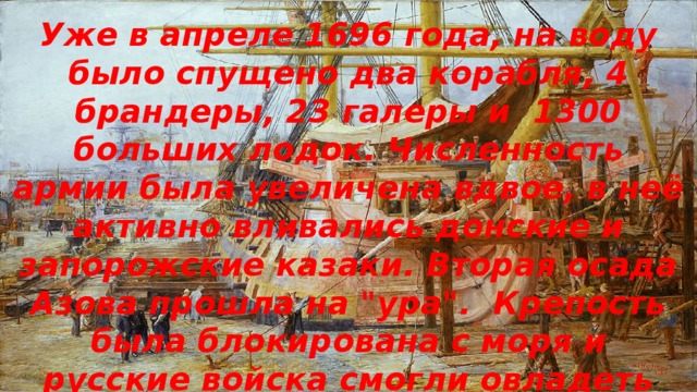 Уже в апреле 1696 года, на воду было спущено два корабля, 4 брандеры, 23 галеры и 1300 больших лодок. Численность армии была увеличена вдвое, в неё активно вливались донские и запорожские казаки. Вторая осада Азова прошла на 