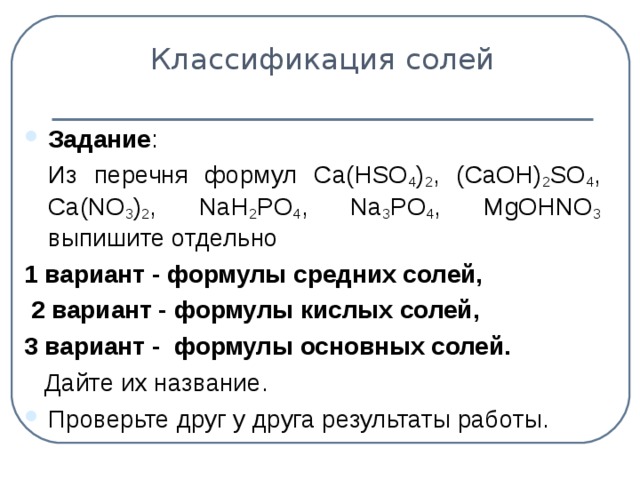 Классификация солей Задание :  Из перечня формул С a(HSO 4 ) 2 , (CaOH) 2 SO 4 , Ca(NO 3 ) 2 , NaH 2 PO 4 , Na 3 PO 4 , MgOHNO 3  выпишите отдельно 1 вариант - формулы средних солей,  2 вариант - формулы кислых солей, 3 вариант - формулы основных солей.   Дайте их название.