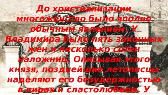 До христианизации многоженство было вполне обычным явлением. У Владимира было пять законных жен и несколько сотен наложниц. Описывая этого князя, позднейшие летописцы наделяют его безудержностью в пирах и сластолюбием. У Владимира было 12 сыновей, и каждому он дал город для княжения. 