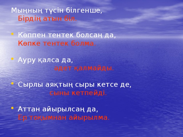 Мыңның түсін білгенше,  Бірдің атын біл. Көппен тентек болсаң да,  Көпке тентек болма. Ауру қалса да,  әдет қалмайды. Сырлы аяқтың сыры кетсе де,  сыны кетпейді. Аттан айырылсаң да,  Ер тоқымнан айырылма. 