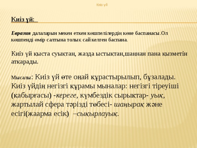 Киіз үй Киіз үй :  Евразия далаларын мекен еткен көшпелілердің көне баспанасы.Ол көшпенді өмір салтына толық сай келген баспана. Киіз үй қыста суықтан, жазда ыстықтан,шаңнан пана қызметін атқарады. Мысалы : Киіз үй өте оңай құрастырылып, бұзалады. Киіз үйдің негізгі құрамы мыналар: негізгі тіреуіші (қабырғасы) - кереге , күмбездік сырықтар- уық , жартылай сфера тәрізді төбесі- шаңырақ және есігі(жаарма есік) – сықырлауық.  