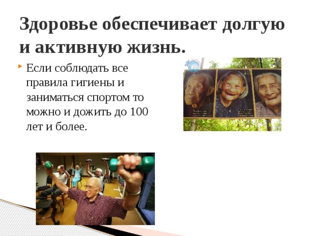 Здоровье обеспечивает долгую и активную жизнь. Если соблюдать все правила гигиены и заниматься спортом то можно и дожить до 100 лет и более. 