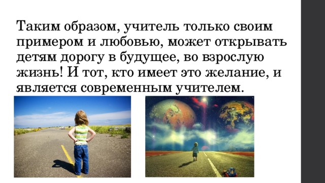 Таким образом, учитель только своим примером и любовью, может открывать детям дорогу в будущее, во взрослую жизнь! И тот, кто имеет это желание, и является современным учителем. 