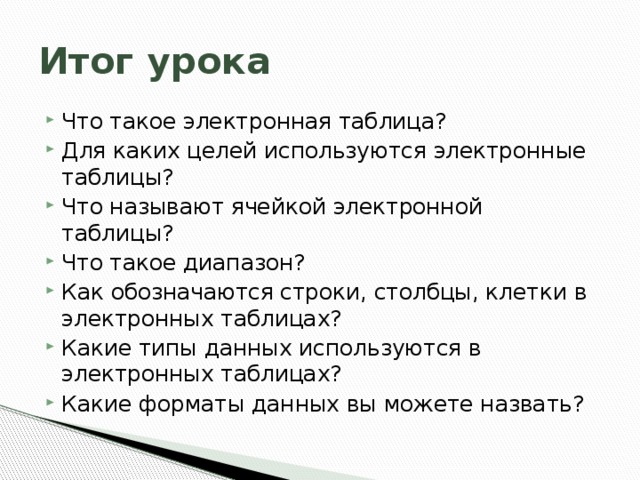 Итог урока Что такое электронная таблица? Для каких целей используются электронные таблицы? Что называют ячейкой электронной таблицы? Что такое диапазон? Как обозначаются строки, столбцы, клетки в электронных таблицах? Какие типы данных используются в электронных таблицах? Какие форматы данных вы можете назвать? 