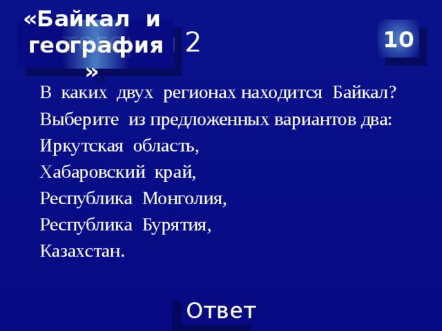 Категория 2 10 «Байкал и география» В каких двух регионах находится Байкал? Выберите из предложенных вариантов два: Иркутская область, Хабаровский край, Республика Монголия, Республика Бурятия, Казахстан. 
