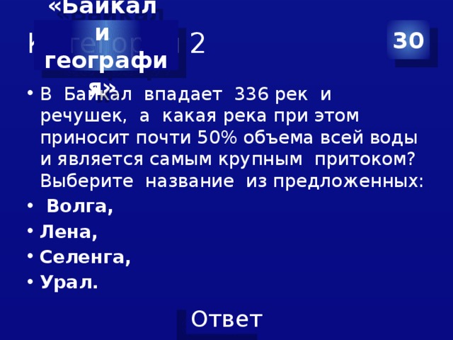 Категория 2 30 «Байкал и география» В Байкал впадает 336 рек и речушек, а какая река при этом приносит почти 50% объема всей воды и является самым крупным притоком? Выберите название из предложенных:  Волга, Лена, Селенга, Урал. 