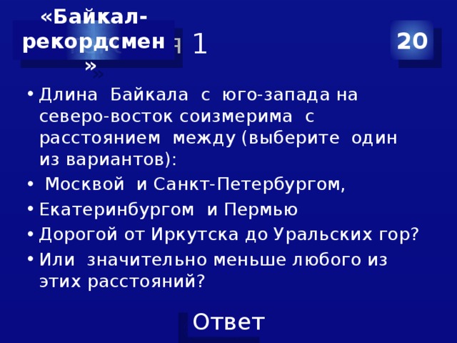 Категория 1 20 «Байкал-  рекордсмен» Длина Байкала с юго-запада на северо-восток соизмерима с расстоянием между (выберите один из вариантов):  Москвой и Санкт-Петербургом, Екатеринбургом и Пермью Дорогой от Иркутска до Уральских гор? Или значительно меньше любого из этих расстояний? 