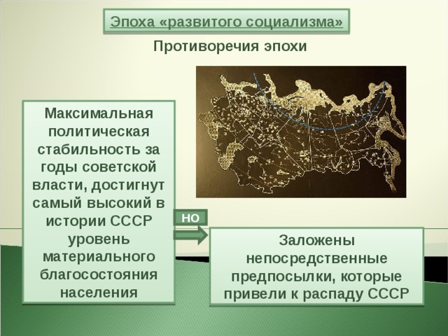 Эпоха «развитого социализма» Противоречия эпохи Максимальная политическая стабильность за годы советской власти, достигнут самый высокий в истории СССР уровень материального благосостояния населения НО Заложены непосредственные предпосылки, которые привели к распаду СССР 