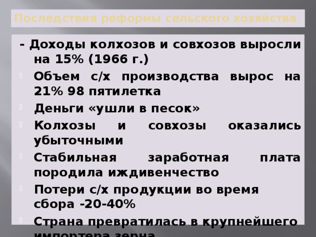 Последствия реформы сельского хозяйства - Доходы колхозов и совхозов выросли на 15% (1966 г.) Объем с/х производства вырос на 21% 98 пятилетка Деньги «ушли в песок» Колхозы и совхозы оказались убыточными Стабильная заработная плата породила иждивенчество Потери с/х продукции во время сбора -20-40% Страна превратилась в крупнейшего импортера зерна 