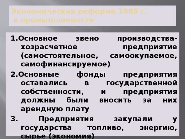Экономическая реформа 1965 г.  в промышленности 1.Основное звено производства- хозрасчетное предприятие (самостоятельное, самоокупаемое, самофинансируемое) 2.Основные фонды предприятия оставались в государственной собственности, и предприятия должны были вносить за них арендную плату 3. Предприятия закупали у государства топливо, энергию, сырье (экономия) 4. Главный показатель эффективности работы предприятия- прибыль 