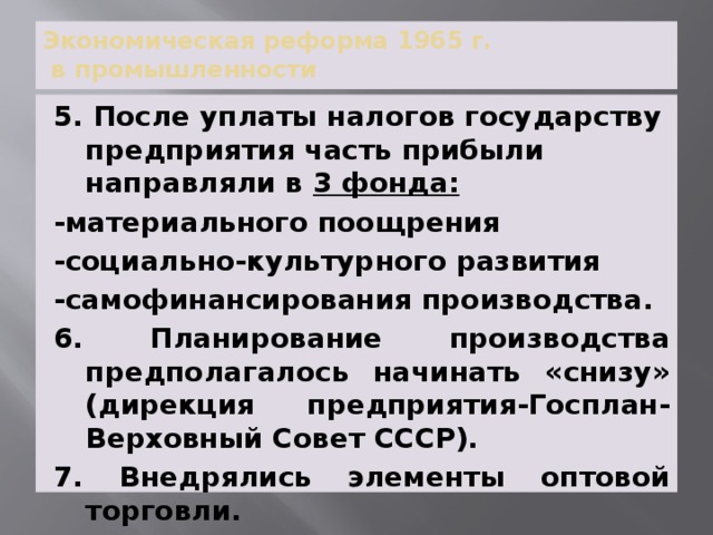 Экономическая реформа 1965 г.  в промышленности 5. После уплаты налогов государству предприятия часть прибыли направляли в 3 фонда: -материального поощрения -социально-культурного развития -самофинансирования производства. 6. Планирование производства предполагалось начинать «снизу» (дирекция предприятия-Госплан- Верховный Совет СССР). 7. Внедрялись элементы оптовой торговли. 
