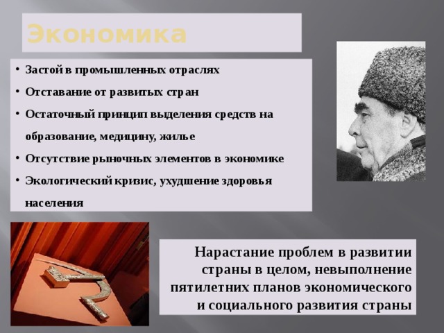 Экономика Застой в промышленных отраслях Отставание от развитых стран Остаточный принцип выделения средств на образование, медицину, жилье Отсутствие рыночных элементов в экономике Экологический кризис, ухудшение здоровья населения Нарастание проблем в развитии страны в целом, невыполнение пятилетних планов экономического и социального развития страны 