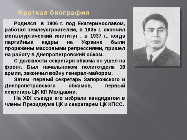 Краткая биография  Родился в 1906 г. под Екатеринославом, работал землеустроителем, в 1935 г. окончил металлургический институт , в 1937 г., когда партийные кадры на Украине были прорежены массовыми репрессиями, пришел на работу в Днепропетровский обком.  С должности секретаря обкома он ушел на фронт. Был начальником политотдела 18 армии, закончил войну генерал-майором.  Затем -первый секретарь Запорожского и Днепропетровского обкомов, первый секретарь ЦК КП Молдавии.  На XIX съезде его избрали кандидатом в члены Президиума ЦК и секретарем ЦК КПСС.    
