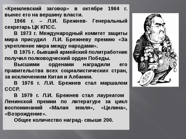 «Кремлевский заговор» в октябре 1964 г. вынес его на вершину власти.  1966 г. – Л.И. Брежнев- Генеральный секретарь ЦК КПСС.  В 1973 г. Международный комитет защиты мира присудил Л.И. Брежневу премию «За укрепление мира между народами».  В 1975 г. бывший армейский политработник получил полководческий орден Победы.  Высшими орденами наградили его правительства всех социалистических стран, за исключением Китая и Албании.  В 1976 г. Л.И. Брежнев стал маршалом СССР.  В 1979 г. Л.И. Брежнев стал лауреатом Ленинской премии по литературе за цикл воспоминаний «Малая земля», «Целина», «Возрождение».  Общее количество наград- свыше 200. 