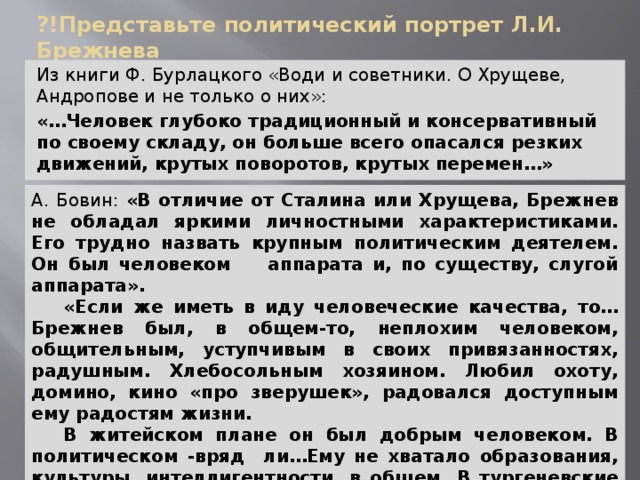 ?!Представьте политический портрет Л.И. Брежнева Из книги Ф. Бурлацкого «Води и советники. О Хрущеве, Андропове и не только о них»: «…Человек глубоко традиционный и консервативный по своему складу, он больше всего опасался резких движений, крутых поворотов, крутых перемен…» А. Бовин: «В отличие от Сталина или Хрущева, Брежнев не обладал яркими личностными характеристиками. Его трудно назвать крупным политическим деятелем. Он был человеком аппарата и, по существу, слугой аппарата».  «Если же иметь в иду человеческие качества, то…Брежнев был, в общем-то, неплохим человеком, общительным, уступчивым в своих привязанностях, радушным. Хлебосольным хозяином. Любил охоту, домино, кино «про зверушек», радовался доступным ему радостям жизни.  В житейском плане он был добрым человеком. В политическом -вряд ли…Ему не хватало образования, культуры, интеллигентности, в общем. В тургеневские времена он был бы хорошим помещиком с большим хлебосольным домом». 
