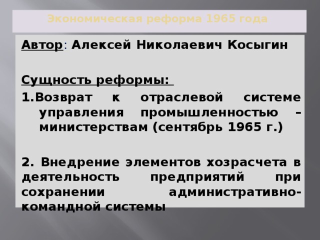 Экономическая реформа 1965 года Автор : Алексей Николаевич Косыгин Сущность реформы: 1.Возврат к отраслевой системе управления промышленностью –министерствам (сентябрь 1965 г.)  2. Внедрение элементов хозрасчета в деятельность предприятий при сохранении административно-командной системы 