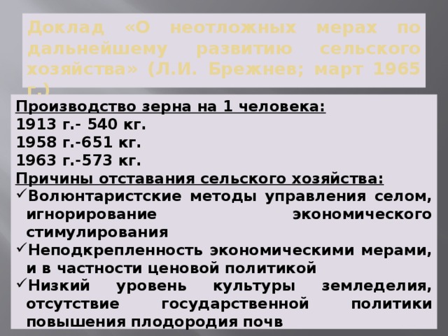 Доклад «О неотложных мерах по дальнейшему развитию сельского хозяйства» (Л.И. Брежнев; март 1965 г.) Производство зерна на 1 человека: 1913 г.- 540 кг. 1958 г.-651 кг. 1963 г.-573 кг. Причины отставания сельского хозяйства: Волюнтаристские методы управления селом, игнорирование экономического стимулирования Неподкрепленность экономическими мерами, и в частности ценовой политикой Низкий уровень культуры земледелия, отсутствие государственной политики повышения плодородия почв 
