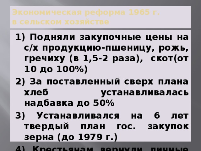 Экономическая реформа 1965 г.  в сельском хозяйстве 1) Подняли закупочные цены на с/х продукцию-пшеницу, рожь, гречиху (в 1,5-2 раза), скот(от 10 до 100%) 2) За поставленный сверх плана хлеб устанавливалась надбавка до 50% 3) Устанавливался на 6 лет твердый план гос. закупок зерна (до 1979 г.) 4) Крестьянам вернули личные подсобные хозяйства 