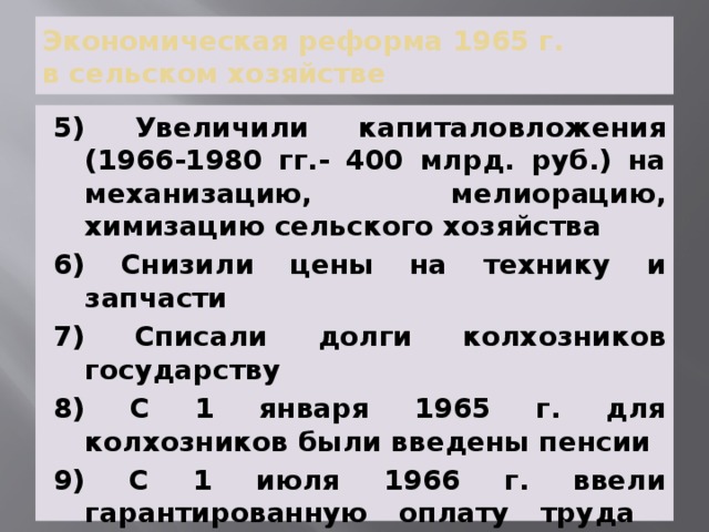 Экономическая реформа 1965 г.  в сельском хозяйстве 5) Увеличили капиталовложения (1966-1980 гг.- 400 млрд. руб.) на механизацию, мелиорацию, химизацию сельского хозяйства 6) Снизили цены на технику и запчасти 7) Списали долги колхозников государству 8) С 1 января 1965 г. для колхозников были введены пенсии 9) С 1 июля 1966 г. ввели гарантированную оплату труда колхозников 