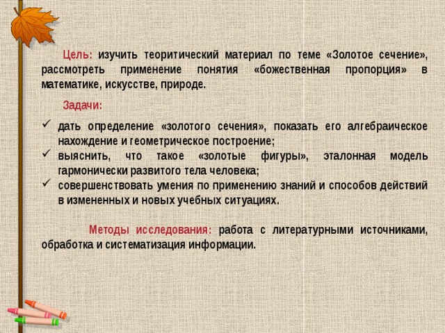 Цель: изучить теоритический материал по теме «Золотое сечение», рассмотреть применение понятия «божественная пропорция» в математике, искусстве, природе. Задачи: дать определение «золотого сечения», показать его алгебраическое нахождение и геометрическое построение; выяснить, что такое «золотые фигуры», эталонная модель гармонически развитого тела человека; совершенствовать умения по применению знаний и способов действий в измененных и новых учебных ситуациях.   Методы исследования: работа с литературными источниками, обработка и систематизация информации.   