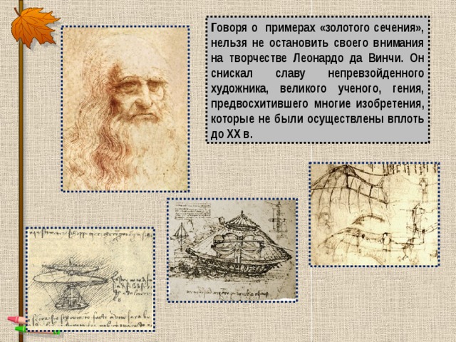 Говоря о примерах «золотого сечения», нельзя не остановить своего внимания на творчестве Леонардо да Винчи. Он снискал славу непревзойденного художника, великого ученого, гения, предвосхитившего многие изобретения, которые не были осуществлены вплоть до XX в. 