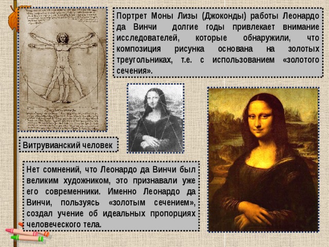 Портрет Моны Лизы (Джоконды) работы Леонардо да Винчи долгие годы привлекает внимание исследователей, которые обнаружили, что композиция рисунка основана на золотых треугольниках, т.е. с использованием «золотого сечения». Витрувианский человек Нет сомнений, что Леонардо да Винчи был великим художником, это признавали уже его современники. Именно Леонардо да Винчи, пользуясь «золотым сечением», создал учение об идеальных пропорциях человеческого тела. 