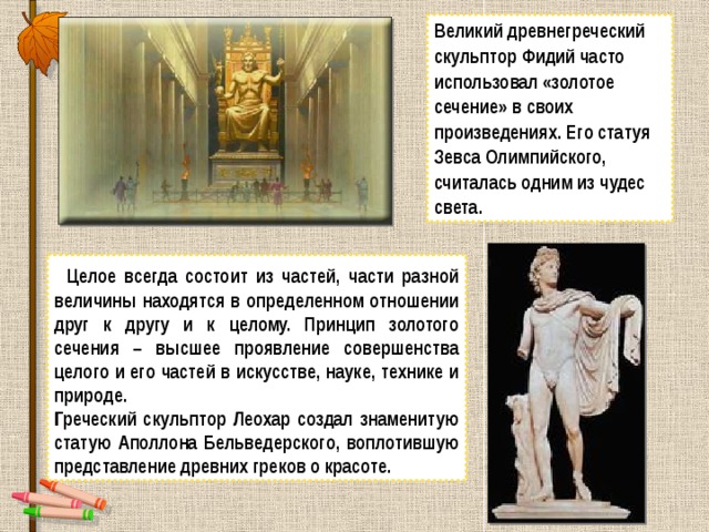 Великий древнегреческий скульптор Фидий часто использовал «золотое сечение» в своих произведениях. Его статуя Зевса Олимпийского, считалась одним из чудес света.  Целое всегда состоит из частей, части разной величины находятся в определенном отношении друг к другу и к целому. Принцип золотого сечения – высшее проявление совершенства целого и его частей в искусстве, науке, технике и природе. Греческий скульптор Леохар создал знаменитую статую Аполлона Бельведерского, воплотившую представление древних греков о красоте. 