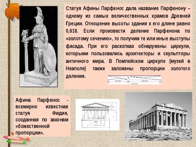 Статуя Афины Парфенос дала название Парфенону – одному из самых величественных храмов Древней Греции. Отношение высоты здания к его длине равно 0,618. Если произвести деление Парфенона по «золотому сечению», то получим те или иные выступы фасада. При его раскопках обнаружены циркули, которыми пользовались архитекторы и скульпторы античного мира. В Помпейском циркуле (музей в Неаполе) также заложены пропорции золотого деления.  Афина Парфенос - всемирно известная статуя Фидия, созданная по законам «божественной пропорции». 