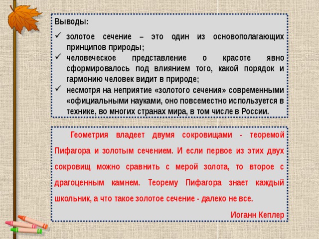 Выводы: золотое сечение – это один из основополагающих принципов природы; человеческое представление о красоте явно сформировалось под влиянием того, какой порядок и гармонию человек видит в природе; несмотря на неприятие «золотого сечения» современными «официальными науками, оно повсеместно используется в технике, во многих странах мира, в том числе в России. Геометрия владеет двумя сокровищами - теоремой Пифагора и золотым сечением. И если первое из этих двух сокровищ можно сравнить с мерой золота, то второе с драгоценным камнем. Теорему Пифагора знает каждый школьник, а что такое золотое сечение - далеко не все. Иоганн Кеплер 