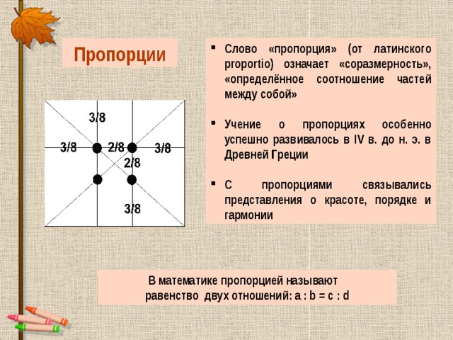 Слово «пропорция» (от латинского proportio) означает «соразмерность», «определённое соотношение частей между собой»  Учение о пропорциях особенно успешно развивалось в IV в. до н. э. в Древней Греции  С пропорциями связывались представления о красоте, порядке и гармонии Пропорции В математике пропорцией называют равенство двух отношений: a : b = c : d 