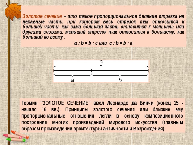 Золотое сечение – это такое пропорциональное деление отрезка на неравные части, при котором весь отрезок так относится к большей части, как сама большая часть относится к меньшей; или другими словами, меньший отрезок так относится к большему, как больший ко всему . a : b = b : c или с : b = b : а Термин 