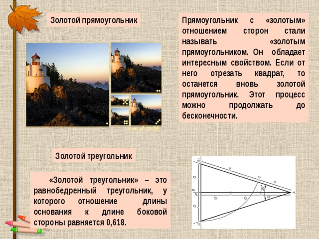 Золотой прямоугольник Прямоугольник с «золотым» отношением сторон стали называть «золотым прямоугольником. Он обладает интересным свойством. Если от него отрезать квадрат, то останется вновь золотой прямоугольник. Этот процесс можно продолжать до бесконечности. Золотой треугольник «Золотой треугольник» – это равнобедренный треугольник, у которого отношение длины основания к длине боковой стороны равняется 0,618. 