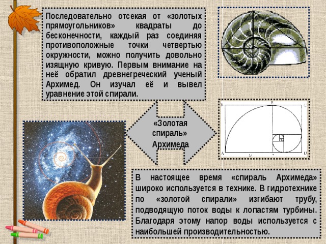 Последовательно отсекая от «золотых прямоугольников» квадраты до бесконечности, каждый раз соединяя противоположные точки четвертью окружности, можно получить довольно изящную кривую. Первым внимание на неё обратил древнегреческий ученый Архимед. Он изучал её и вывел уравнение этой спирали. «Золотая спираль» Архимеда В настоящее время «спираль Архимеда» широко используется в технике. В гидротехнике по «золотой спирали» изгибают трубу, подводящую поток воды к лопастям турбины. Благодаря этому напор воды используется с наибольшей производительностью. 
